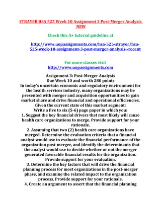 STRAYER HSA 525 Week 10 Assignment 3 Post-Merger Analysis
NEW
Check this A+ tutorial guideline at
http://www.uopassignments.com/hsa-525-strayer/hsa-
525-week-10-assignment-3-post-merger-analysis--recent
For more classes visit
http://www.uopassignments.com
Assignment 3: Post-Merger Analysis
Due Week 10 and worth 280 points
In today’s uncertain economic and regulatory environment for
the health services industry, many organizations may be
presented with merger and acquisition opportunities to gain
market share and drive financial and operational efficiencies.
Given the current state of this market segment:
Write a five to six (5-6) page paper in which you:
1. Suggest the key financial drivers that most likely will cause
health care organizations to merge. Provide support for your
rationale.
2. Assuming that two (2) health care organizations have
merged. Determine the evaluation criteria that a financial
analyst would use to evaluate the financial performance of the
organization post-merger, and identify the determinants that
the analyst would use to decide whether or not the merger
generated favorable financial results for the organization.
Provide support for your evaluation.
3. Determine the key factors that will drive the financial
planning process for most organizations in the post-merger
phase, and examine the related impact to the organization
process. Provide support for your rationale.
4. Create an argument to assert that the financial planning
 