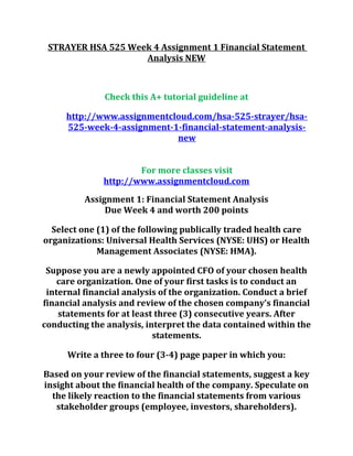 STRAYER HSA 525 Week 4 Assignment 1 Financial Statement
Analysis NEW
Check this A+ tutorial guideline at
http://www.assignmentcloud.com/hsa-525-strayer/hsa-
525-week-4-assignment-1-financial-statement-analysis-
new
For more classes visit
http://www.assignmentcloud.com
Assignment 1: Financial Statement Analysis
Due Week 4 and worth 200 points
Select one (1) of the following publically traded health care
organizations: Universal Health Services (NYSE: UHS) or Health
Management Associates (NYSE: HMA).
Suppose you are a newly appointed CFO of your chosen health
care organization. One of your first tasks is to conduct an
internal financial analysis of the organization. Conduct a brief
financial analysis and review of the chosen company’s financial
statements for at least three (3) consecutive years. After
conducting the analysis, interpret the data contained within the
statements.
Write a three to four (3-4) page paper in which you:
Based on your review of the financial statements, suggest a key
insight about the financial health of the company. Speculate on
the likely reaction to the financial statements from various
stakeholder groups (employee, investors, shareholders).
 