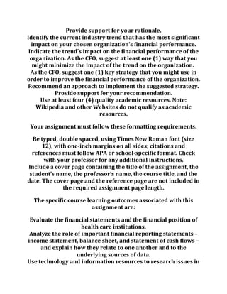Provide support for your rationale.
Identify the current industry trend that has the most significant
impact on your chosen organization’s financial performance.
Indicate the trend’s impact on the financial performance of the
organization. As the CFO, suggest at least one (1) way that you
might minimize the impact of the trend on the organization.
As the CFO, suggest one (1) key strategy that you might use in
order to improve the financial performance of the organization.
Recommend an approach to implement the suggested strategy.
Provide support for your recommendation.
Use at least four (4) quality academic resources. Note:
Wikipedia and other Websites do not qualify as academic
resources.
Your assignment must follow these formatting requirements:
Be typed, double spaced, using Times New Roman font (size
12), with one-inch margins on all sides; citations and
references must follow APA or school-specific format. Check
with your professor for any additional instructions.
Include a cover page containing the title of the assignment, the
student’s name, the professor’s name, the course title, and the
date. The cover page and the reference page are not included in
the required assignment page length.
The specific course learning outcomes associated with this
assignment are:
Evaluate the financial statements and the financial position of
health care institutions.
Analyze the role of important financial reporting statements –
income statement, balance sheet, and statement of cash flows –
and explain how they relate to one another and to the
underlying sources of data.
Use technology and information resources to research issues in
 