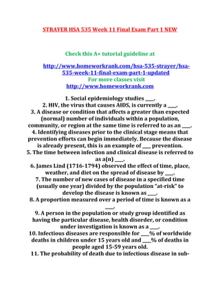 STRAYER HSA 535 Week 11 Final Exam Part 1 NEW
Check this A+ tutorial guideline at
http://www.homeworkrank.com/hsa-535-strayer/hsa-
535-week-11-final-exam-part-1-updated
For more classes visit
http://www.homeworkrank.com
1. Social epidemiology studies ____.
2. HIV, the virus that causes AIDS, is currently a ____.
3. A disease or condition that affects a greater than expected
(normal) number of individuals within a population,
community, or region at the same time is referred to as an ____.
4. Identifying diseases prior to the clinical stage means that
prevention efforts can begin immediately. Because the disease
is already present, this is an example of ____ prevention.
5. The time between infection and clinical disease is referred to
as a(n) ____.
6. James Lind (1716-1794) observed the effect of time, place,
weather, and diet on the spread of disease by ____.
7. The number of new cases of disease in a specified time
(usually one year) divided by the population “at-risk” to
develop the disease is known as ____.
8. A proportion measured over a period of time is known as a
____.
9. A person in the population or study group identified as
having the particular disease, health disorder, or condition
under investigation is known as a ____.
10. Infectious diseases are responsible for ____% of worldwide
deaths in children under 15 years old and ____% of deaths in
people aged 15-59 years old.
11. The probability of death due to infectious disease in sub-
 