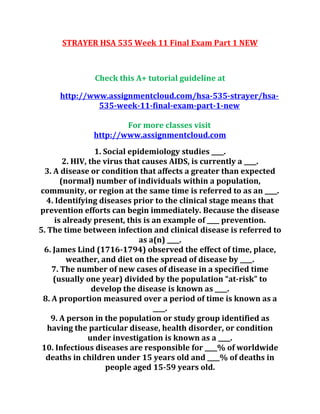 STRAYER HSA 535 Week 11 Final Exam Part 1 NEW
Check this A+ tutorial guideline at
http://www.assignmentcloud.com/hsa-535-strayer/hsa-
535-week-11-final-exam-part-1-new
For more classes visit
http://www.assignmentcloud.com
1. Social epidemiology studies ____.
2. HIV, the virus that causes AIDS, is currently a ____.
3. A disease or condition that affects a greater than expected
(normal) number of individuals within a population,
community, or region at the same time is referred to as an ____.
4. Identifying diseases prior to the clinical stage means that
prevention efforts can begin immediately. Because the disease
is already present, this is an example of ____ prevention.
5. The time between infection and clinical disease is referred to
as a(n) ____.
6. James Lind (1716-1794) observed the effect of time, place,
weather, and diet on the spread of disease by ____.
7. The number of new cases of disease in a specified time
(usually one year) divided by the population “at-risk” to
develop the disease is known as ____.
8. A proportion measured over a period of time is known as a
____.
9. A person in the population or study group identified as
having the particular disease, health disorder, or condition
under investigation is known as a ____.
10. Infectious diseases are responsible for ____% of worldwide
deaths in children under 15 years old and ____% of deaths in
people aged 15-59 years old.
 