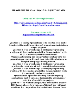 STRAYER MAT 540 Week 10 Quiz 5 Set 2 QUESTIONS NEW
Check this A+ tutorial guideline at
http://www.assignmentcloud.com/mat-540-strayer/mat-
540-week-10-quiz-5-set-2-questions-new
For more classes visit
http://www.assignmentcloud.com
Question 1: If exactly 3 projects are to be selected from a set of
5 projects, this would be written as 3 separate constraints in an
integer program.
Question 2: If we are solving a 0-1 integer programming
problem with three decision variables, the constraint x1 + x2 +
x3 ≤ 3 is a mutually exclusive constraint.
Question 3: Rounding non-integer solution values up to the
nearest integer value will result in an infeasible solution to an
integer linear programming problem.
Question 4: If we are solving a 0-1 integer programming
problem, the constraint x1 ≤ x2 is a conditional constraint.
Question 5: If we are solving a 0-1 integer programming
problem with three decision variables, the constraint x1 + x2 ≤
1 is a mutually exclusive constraint.
Question 6: In a problem involving capital budgeting
applications, the 0-1 variables designate the acceptance or
rejection of the different projects.
Question 7: The Wiethoff Company has a contract to produce
10000 garden hoses for a customer. Wiethoff has 4 different
machines that can produce this kind of hose. Because these
 