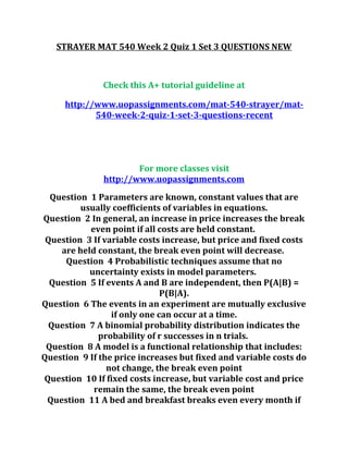 STRAYER MAT 540 Week 2 Quiz 1 Set 3 QUESTIONS NEW
Check this A+ tutorial guideline at
http://www.uopassignments.com/mat-540-strayer/mat-
540-week-2-quiz-1-set-3-questions-recent
For more classes visit
http://www.uopassignments.com
Question 1 Parameters are known, constant values that are
usually coefficients of variables in equations.
Question 2 In general, an increase in price increases the break
even point if all costs are held constant.
Question 3 If variable costs increase, but price and fixed costs
are held constant, the break even point will decrease.
Question 4 Probabilistic techniques assume that no
uncertainty exists in model parameters.
Question 5 If events A and B are independent, then P(A|B) =
P(B|A).
Question 6 The events in an experiment are mutually exclusive
if only one can occur at a time.
Question 7 A binomial probability distribution indicates the
probability of r successes in n trials.
Question 8 A model is a functional relationship that includes:
Question 9 If the price increases but fixed and variable costs do
not change, the break even point
Question 10 If fixed costs increase, but variable cost and price
remain the same, the break even point
Question 11 A bed and breakfast breaks even every month if
 