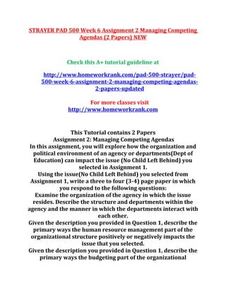 STRAYER PAD 500 Week 6 Assignment 2 Managing Competing
Agendas (2 Papers) NEW
Check this A+ tutorial guideline at
http://www.homeworkrank.com/pad-500-strayer/pad-
500-week-6-assignment-2-managing-competing-agendas-
2-papers-updated
For more classes visit
http://www.homeworkrank.com
This Tutorial contains 2 Papers
Assignment 2: Managing Competing Agendas
In this assignment, you will explore how the organization and
political environment of an agency or departments(Dept of
Education) can impact the issue (No Child Left Behind) you
selected in Assignment 1.
Using the issue(No Child Left Behind) you selected from
Assignment 1, write a three to four (3-4) page paper in which
you respond to the following questions:
Examine the organization of the agency in which the issue
resides. Describe the structure and departments within the
agency and the manner in which the departments interact with
each other.
Given the description you provided in Question 1, describe the
primary ways the human resource management part of the
organizational structure positively or negatively impacts the
issue that you selected.
Given the description you provided in Question 1, describe the
primary ways the budgeting part of the organizational
 