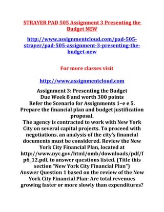 STRAYER PAD 505 Assignment 3 Presenting the
Budget NEW
http://www.assignmentcloud.com/pad-505-
strayer/pad-505-assignment-3-presenting-the-
budget-new
For more classes visit
http://www.assignmentcloud.com
Assignment 3: Presenting the Budget
Due Week 8 and worth 300 points
Refer the Scenario for Assignments 1–e e 5.
Prepare the financial plan and budget justification
proposal.
The agency is contracted to work with New York
City on several capital projects. To proceed with
negotiations, an analysis of the city’s financial
documents must be considered. Review the New
York City Financial Plan, located at
http://www.nyc.gov/html/omb/downloads/pdf/f
p6_12.pdf, to answer questions listed. (Title this
section “New York City Financial Plan”)
Answer Question 1 based on the review of the New
York City Financial Plan: Are total revenues
growing faster or more slowly than expenditures?
 