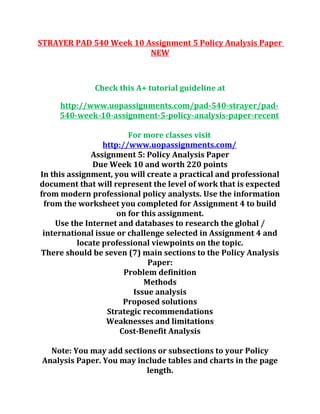 STRAYER PAD 540 Week 10 Assignment 5 Policy Analysis Paper
NEW
Check this A+ tutorial guideline at
http://www.uopassignments.com/pad-540-strayer/pad-
540-week-10-assignment-5-policy-analysis-paper-recent
For more classes visit
http://www.uopassignments.com/
Assignment 5: Policy Analysis Paper
Due Week 10 and worth 220 points
In this assignment, you will create a practical and professional
document that will represent the level of work that is expected
from modern professional policy analysts. Use the information
from the worksheet you completed for Assignment 4 to build
on for this assignment.
Use the Internet and databases to research the global /
international issue or challenge selected in Assignment 4 and
locate professional viewpoints on the topic.
There should be seven (7) main sections to the Policy Analysis
Paper:
Problem definition
Methods
Issue analysis
Proposed solutions
Strategic recommendations
Weaknesses and limitations
Cost-Benefit Analysis
Note: You may add sections or subsections to your Policy
Analysis Paper. You may include tables and charts in the page
length.
 