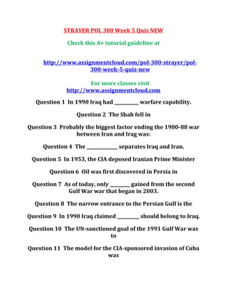 STRAYER POL 300 Week 5 Quiz NEW
Check this A+ tutorial guideline at
http://www.assignmentcloud.com/pol-300-strayer/pol-
300-week-5-quiz-new
For more classes visit
http://www.assignmentcloud.com
Question 1 In 1990 Iraq had ___________ warfare capability.
Question 2 The Shah fell in
Question 3 Probably the biggest factor ending the 1980-88 war
between Iran and Irag was:
Question 4 The ______________ separates Iraq and Iran.
Question 5 In 1953, the CIA deposed Iranian Prime Minister
Question 6 Oil was first discovered in Persia in
Question 7 As of today, only _________ gained from the second
Gulf War war that began in 2003.
Question 8 The narrow entrance to the Persian Gulf is the
Question 9 In 1990 Iraq claimed __________ should belong to Iraq.
Question 10 The UN-sanctioned goal of the 1991 Gulf War was
to
Question 11 The model for the CIA-sponsored invasion of Cuba
was
 