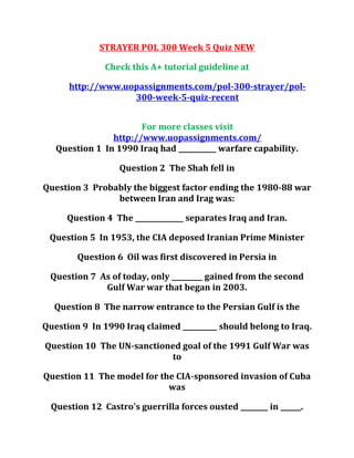 STRAYER POL 300 Week 5 Quiz NEW
Check this A+ tutorial guideline at
http://www.uopassignments.com/pol-300-strayer/pol-
300-week-5-quiz-recent
For more classes visit
http://www.uopassignments.com/
Question 1 In 1990 Iraq had ___________ warfare capability.
Question 2 The Shah fell in
Question 3 Probably the biggest factor ending the 1980-88 war
between Iran and Irag was:
Question 4 The ______________ separates Iraq and Iran.
Question 5 In 1953, the CIA deposed Iranian Prime Minister
Question 6 Oil was first discovered in Persia in
Question 7 As of today, only _________ gained from the second
Gulf War war that began in 2003.
Question 8 The narrow entrance to the Persian Gulf is the
Question 9 In 1990 Iraq claimed __________ should belong to Iraq.
Question 10 The UN-sanctioned goal of the 1991 Gulf War was
to
Question 11 The model for the CIA-sponsored invasion of Cuba
was
Question 12 Castro's guerrilla forces ousted ________ in ______.
 