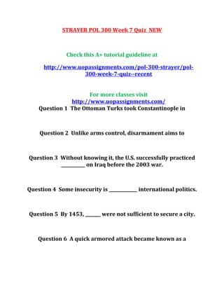 STRAYER POL 300 Week 7 Quiz NEW
Check this A+ tutorial guideline at
http://www.uopassignments.com/pol-300-strayer/pol-
300-week-7-quiz--recent
For more classes visit
http://www.uopassignments.com/
Question 1 The Ottoman Turks took Constantinople in
Question 2 Unlike arms control, disarmament aims to
Question 3 Without knowing it, the U.S. successfully practiced
___________ on Iraq before the 2003 war.
Question 4 Some insecurity is _____________ international politics.
Question 5 By 1453, _______ were not sufficient to secure a city.
Question 6 A quick armored attack became known as a
 