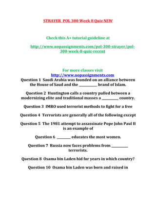 STRAYER POL 300 Week 8 Quiz NEW
Check this A+ tutorial guideline at
http://www.uopassignments.com/pol-300-strayer/pol-
300-week-8-quiz-recent
For more classes visit
http://www.uopassignments.com
Question 1 Saudi Arabia was founded on an alliance between
the House of Saud and the ____________ brand of Islam.
Question 2 Huntington calls a country pulled between a
modernizing elite and traditional masses a ___________ country.
Question 3 IMRO used terrorist methods to fight for a free
Question 4 Terrorists are generally all of the following except
Question 5 The 1981 attempt to assassinate Pope John Paul II
is an example of
Question 6 _________ educates the most women.
Question 7 Russia now faces problems from ___________
terrorists.
Question 8 Osama bin Laden hid for years in which country?
Question 10 Osama bin Laden was born and raised in
 