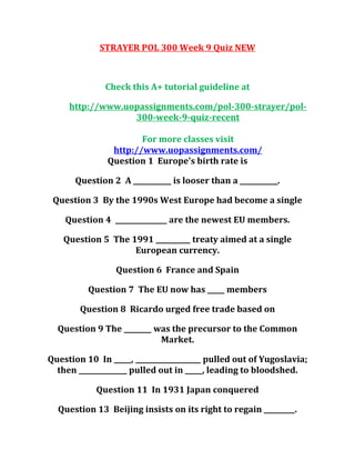 STRAYER POL 300 Week 9 Quiz NEW
Check this A+ tutorial guideline at
http://www.uopassignments.com/pol-300-strayer/pol-
300-week-9-quiz-recent
For more classes visit
http://www.uopassignments.com/
Question 1 Europe's birth rate is
Question 2 A ___________ is looser than a ___________.
Question 3 By the 1990s West Europe had become a single
Question 4 _______________ are the newest EU members.
Question 5 The 1991 __________ treaty aimed at a single
European currency.
Question 6 France and Spain
Question 7 The EU now has _____ members
Question 8 Ricardo urged free trade based on
Question 9 The ________ was the precursor to the Common
Market.
Question 10 In _____, ___________________ pulled out of Yugoslavia;
then ______________ pulled out in _____, leading to bloodshed.
Question 11 In 1931 Japan conquered
Question 13 Beijing insists on its right to regain _________.
 
