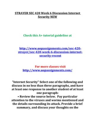 STRAYER SEC 420 Week 6 Discussion Internet
Security NEW
Check this A+ tutorial guideline at
http://www.uopassignments.com/sec-420-
strayer/sec-420-week-6-discussion-internet-
security-recent
For more classes visit
http://www.uopassignments.com/
"Internet Security" Select one of the following and
discuss in no less than three paragraphs, and have
at least one response to another student of at least
one paragraph:
• Review the source below. Pay particular
attention to the viruses and worms mentioned and
the details surrounding its attack. Provide a brief
summary, and discuss your thoughts on the
 