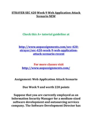 STRAYER SEC 420 Week 9 Web Application Attack
Scenario NEW
Check this A+ tutorial guideline at
http://www.uopassignments.com/sec-420-
strayer/sec-420-week-9-web-application-
attack-scenario-recent
For more classes visit
http://www.uopassignments.com/
Assignment: Web Application Attack Scenario
Due Week 9 and worth 220 points
Suppose that you are currently employed as an
Information Security Manager for a medium-sized
software development and outsourcing services
company. The Software Development Director has
 