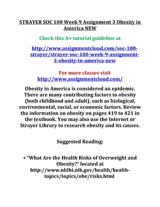 STRAYER SOC 100 Week 9 Assignment 3 Obesity in
America NEW
Check this A+ tutorial guideline at
http://www.assignmentcloud.com/soc-100-
strayer/strayer-soc-100-week-9-assignment-
3-obesity-in-america-new
For more classes visit
http://www.assignmentcloud.com/
Obesity in America is considered an epidemic.
There are many contributing factors to obesity
(both childhood and adult), such as biological,
environmental, social, or economic factors. Review
the information on obesity on pages 419 to 421 in
the textbook. You may also use the Internet or
Strayer Library to research obesity and its causes.
Suggested Reading:
• “What Are the Health Risks of Overweight and
Obesity?” located at
http://www.nhlbi.nih.gov/health/health-
topics/topics/obe/risks.html
 
