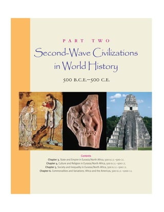 p a r t t w o 
Second-Wave Civilizations 
in World History 
500 b.c.e.–500 c.e. 
Contents 
Chapter 3. State and Empire in Eurasia/North Africa, 500 B.C.E.–500 C.E. 
Chapter 4. Culture and Religion in Eurasia/North Africa, 500 B.C.E.–500 C.E. 
Chapter 5. Society and Inequality in Eurasia/North Africa, 500 B.C.E.–500 C.E. 
Chapter 6. Commonalities and Variations: Africa and the Americas, 500 B.C.E.–1200 C.E. 
 
