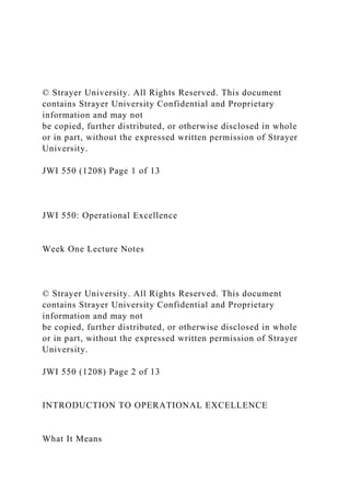 © Strayer University. All Rights Reserved. This document
contains Strayer University Confidential and Proprietary
information and may not
be copied, further distributed, or otherwise disclosed in whole
or in part, without the expressed written permission of Strayer
University.
JWI 550 (1208) Page 1 of 13
JWI 550: Operational Excellence
Week One Lecture Notes
© Strayer University. All Rights Reserved. This document
contains Strayer University Confidential and Proprietary
information and may not
be copied, further distributed, or otherwise disclosed in whole
or in part, without the expressed written permission of Strayer
University.
JWI 550 (1208) Page 2 of 13
INTRODUCTION TO OPERATIONAL EXCELLENCE
What It Means
 