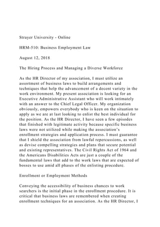 Strayer University - Online
HRM-510: Business Employment Law
August 12, 2018
The Hiring Process and Managing a Diverse Workforce
As the HR Director of my association, I must utilize an
assortment of business laws to build arrangements and
techniques that help the advancement of a decent variety in the
work environment. My present association is looking for an
Executive Administrative Assistant who will work intimately
with an answer to the Chief Legal Officer. My organization
obviously, empowers everybody who is keen on the situation to
apply as we are at last looking to enlist the best individual for
the position. As the HR Director, I have seen a few episodes
that finished with legitimate activity because specific business
laws were not utilized while making the association’s
enrollment strategies and application process. I must guarantee
that I shield the association from lawful repercussions, as well
as devise compelling strategies and plans that secure potential
and existing representatives. The Civil Rights Act of 1964 and
the Americans Disabilities Acts are just a couple of the
fundamental laws that add to the work laws that are expected of
bosses to use amid all phases of the enlisting procedure.
Enrollment or Employment Methods
Conveying the accessibility of business chances to work
searchers is the initial phase in the enrollment procedure. It is
critical that business laws are remembered when creating
enrollment techniques for an association. As the HR Director, I
 