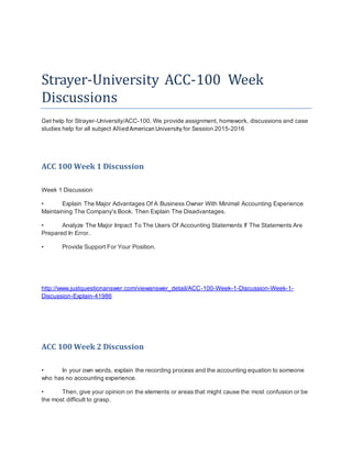 Strayer-University ACC-100 Week
Discussions
Get help for Strayer-University/ACC-100. We provide assignment, homework, discussions and case
studies help for all subject AlliedAmericanUniversity for Session 2015-2016
ACC 100 Week 1 Discussion
Week 1 Discussion
• Explain The Major Advantages Of A Business Owner With Minimal Accounting Experience
Maintaining The Company's Book. Then Explain The Disadvantages.
• Analyze The Major Impact To The Users Of Accounting Statements If The Statements Are
Prepared In Error.
• Provide Support For Your Position.
http://www.justquestionanswer.com/viewanswer_detail/ACC-100-Week-1-Discussion-Week-1-
Discussion-Explain-41986
ACC 100 Week 2 Discussion
• In your own words, explain the recording process and the accounting equation to someone
who has no accounting experience.
• Then, give your opinion on the elements or areas that might cause the most confusion or be
the most difficult to grasp.
 
