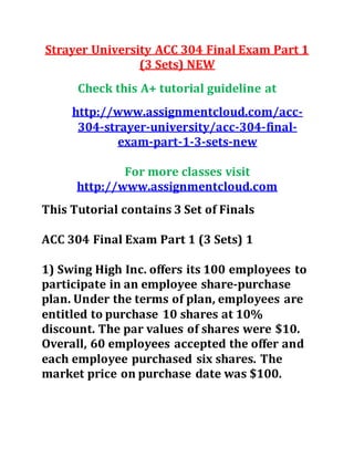Strayer University ACC 304 Final Exam Part 1
(3 Sets) NEW
Check this A+ tutorial guideline at
http://www.assignmentcloud.com/acc-
304-strayer-university/acc-304-final-
exam-part-1-3-sets-new
For more classes visit
http://www.assignmentcloud.com
This Tutorial contains 3 Set of Finals
ACC 304 Final Exam Part 1 (3 Sets) 1
1) Swing High Inc. offers its 100 employees to
participate in an employee share-purchase
plan. Under the terms of plan, employees are
entitled to purchase 10 shares at 10%
discount. The par values of shares were $10.
Overall, 60 employees accepted the offer and
each employee purchased six shares. The
market price on purchase date was $100.
 
