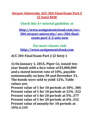 Strayer University ACC 304 Final Exam Part 2
(2 Sets) NEW
Check this A+ tutorial guideline at
http://www.assignmentcloud.com/acc-
304-strayer-university/-acc-304-final-
exam-part-2-2-sets-new
For more classes visit
http://www.assignmentcloud.com
ACC 304 Final Exam Part 2 (2 Sets) 1
1) On January 1, 2015, Piper Co. issued ten-
year bonds with a face value of $3,000,000
and a stated interest rate of 10%, payable
semiannually on June 30 and December 31.
The bonds were sold to yield 12%. Table
values are:
Present value of 1 for 10 periods at 10% .386
Present value of 1 for 10 periods at 12% .322
Present value of 1 for 20 periods at 5% .377
Present value of 1 for 20 periods at 6% .312
Present value of annuity for 10 periods at
10% 6.145
 
