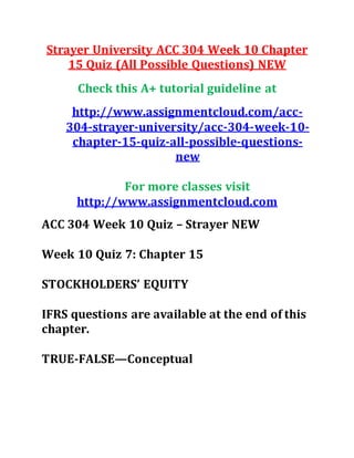 Strayer University ACC 304 Week 10 Chapter
15 Quiz (All Possible Questions) NEW
Check this A+ tutorial guideline at
http://www.assignmentcloud.com/acc-
304-strayer-university/acc-304-week-10-
chapter-15-quiz-all-possible-questions-
new
For more classes visit
http://www.assignmentcloud.com
ACC 304 Week 10 Quiz – Strayer NEW
Week 10 Quiz 7: Chapter 15
STOCKHOLDERS’ EQUITY
IFRS questions are available at the end of this
chapter.
TRUE-FALSE—Conceptual
 
