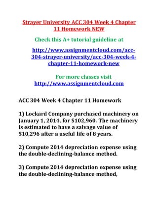 Strayer University ACC 304 Week 4 Chapter
11 Homework NEW
Check this A+ tutorial guideline at
http://www.assignmentcloud.com/acc-
304-strayer-university/acc-304-week-4-
chapter-11-homework-new
For more classes visit
http://www.assignmentcloud.com
ACC 304 Week 4 Chapter 11 Homework
1) Lockard Company purchased machinery on
January 1, 2014, for $102,960. The machinery
is estimated to have a salvage value of
$10,296 after a useful life of 8 years.
2) Compute 2014 depreciation expense using
the double-declining-balance method.
3) Compute 2014 depreciation expense using
the double-declining-balance method,
 
