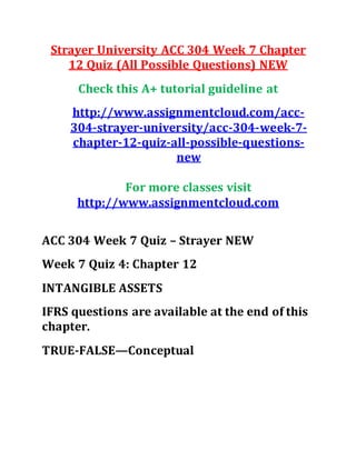 Strayer University ACC 304 Week 7 Chapter
12 Quiz (All Possible Questions) NEW
Check this A+ tutorial guideline at
http://www.assignmentcloud.com/acc-
304-strayer-university/acc-304-week-7-
chapter-12-quiz-all-possible-questions-
new
For more classes visit
http://www.assignmentcloud.com
ACC 304 Week 7 Quiz – Strayer NEW
Week 7 Quiz 4: Chapter 12
INTANGIBLE ASSETS
IFRS questions are available at the end of this
chapter.
TRUE-FALSE—Conceptual
 