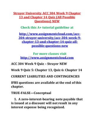 Strayer University ACC 304 Week 9 Chapter
13 and Chapter 14 Quiz (All Possible
Questions) NEW
Check this A+ tutorial guideline at
http://www.assignmentcloud.com/acc-
304-strayer-university/acc-304-week-9-
chapter-13-and-chapter-14-quiz-all-
possible-questions-new
For more classes visit
http://www.assignmentcloud.com
ACC 304 Week 9 Quiz – Strayer NEW
Week 9 Quiz 5: Chapter 13, Quiz 6: Chapter 14
CURRENT LIABILITIES AND CONTINGENCIES
IFRS questions are available at the end of this
chapter.
TRUE-FALSE—Conceptual
1. A zero-interest-bearing note payable that
is issued at a discount will not result in any
interest expense being recognized.
 