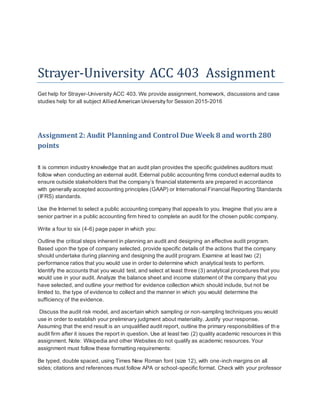 Strayer-University ACC 403 Assignment
Get help for Strayer-University ACC 403. We provide assignment, homework, discussions and case
studies help for all subject AlliedAmericanUniversity for Session 2015-2016
Assignment 2: Audit Planning and Control Due Week 8 and worth 280
points
It is common industry knowledge that an audit plan provides the specific guidelines auditors must
follow when conducting an external audit. External public accounting firms conduct external audits to
ensure outside stakeholders that the company’s financial statements are prepared in accordance
with generally accepted accounting principles (GAAP) or International Financial Reporting Standards
(IFRS) standards.
Use the Internet to select a public accounting company that appeals to you. Imagine that you are a
senior partner in a public accounting firm hired to complete an audit for the chosen public company.
Write a four to six (4-6) page paper in which you:
Outline the critical steps inherent in planning an audit and designing an effective audit program.
Based upon the type of company selected, provide specific details of the actions that the company
should undertake during planning and designing the audit program. Examine at least two (2)
performance ratios that you would use in order to determine which analytical tests to perform.
Identify the accounts that you would test, and select at least three (3) analytical procedures that you
would use in your audit. Analyze the balance sheet and income statement of the company that you
have selected, and outline your method for evidence collection which should include, but not be
limited to, the type of evidence to collect and the manner in which you would determine the
sufficiency of the evidence.
Discuss the audit risk model, and ascertain which sampling or non-sampling techniques you would
use in order to establish your preliminary judgment about materiality. Justify your response.
Assuming that the end result is an unqualified audit report, outline the primary responsibilities of th e
audit firm after it issues the report in question. Use at least two (2) quality academic resources in this
assignment. Note: Wikipedia and other Websites do not qualify as academic resources. Your
assignment must follow these formatting requirements:
Be typed, double spaced, using Times New Roman font (size 12), with one-inch margins on all
sides; citations and references must follow APA or school-specific format. Check with your professor
 