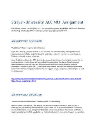 Strayer-University ACC 403 Assignment
Get help for Strayer-University ACC 403. We provide assignment, homework, discussions and case
studies help for all subject AlliedAmericanUniversity for Session 2015-2016
ACC 403 WEEK 3 DISCUSSION
"Audit Risks" Please respond to the following:
From the e-Activity, analyze whether or not investors who were misled by relying on financial
statements could hold the audit firm liable for audit failure either by common or securities laws.
Provide a rationale for your response.
According to an article in the CPA Journal, the accounting profession has long contended that an
audit conducted in accordance with generally accepted auditing standards (GAAS) provides
reasonable assurance that there are no material misstatements contained within financial
statements. Suggest at least two (2) alternative methods that auditors can use to provide a more
concrete level of assurance to investors. Provide support for your responses with examples of such
methods in use.
http://www.justquestionanswer.com/viewanswer_detail/ACC-403-WEEK-3-DISCUSSION-Audit-
Risks-Please-respond-to-t-20246
ACC 403 WEEK 4 DISCUSSION
"Evidence Collection Procedures" Please respond to the following:
According to an article in the CPA Journal, the auditor considers reliability of audit evidence
collected and the reliability of that evidence to reduce the risk of financial statements containing
undetected material errors. Compare and contrast at least two (2) types of evidence, and make a
recommendation as to which you believe is the most reliable in reducing risk. Support your position.
 