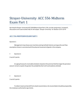 Strayer-University ACC 556 Midterm
Exam Part 1
Get helpforStrayer-University ACC556 MidtermExamPart 1.We provide assignment, homework,
discussions and case studies help for all subject Strayer-University for Session 2015-2016
ACC 556 MIDTERM EXAM PARTI
Question1
Managementmaychoose any inventorycostingmethoditdesiresaslongasthe cost flow
assumptionchosenisconsistentwiththe physical movementof goodsinthe company.
• Question2
2 outof 2 points
An agingof accounts receivableschedule isbasedonthe premise thatthe longerthe periodan
account remainsunpaid,the greaterthe probabilitythatitwill eventuallybe collected.
• Question3
2 outof 2 points
To obtainmaximumbenefitfromabankreconciliation,the reconciliationshouldbe preparedby
the employee authorizedtosignchecks.
 