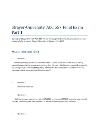 Strayer-University ACC 557 Final Exam
Part 1
Get help for Strayer-University ACC 557. We provide assignment, homework, discussions and case
studies help for all subject Strayer-University for Session 2015-2016
ACC 557 Final Exam Part 1
• Question1
GrimwoodTruckingpurchasedatractor trailerfor$171,500. Interlineusesthe units-of-activity
methodfordepreciatingitstrucksandexpectstodrive the truck1,000,000 milesoverits12-yearuseful
life.Salvage valueisestimatedtobe $24,500. If the truck is driven90,000 milesinitsfirstyear,how
much depreciationexpenseshouldGrimwoodrecord?
• Question2
Natural resourcesare
• Question3
MehringCompanyreportednetsalesof $540,000, net income of $72,000, beginningtotal assetsof
$240,000, andendingtotal assetsof $360,000. What wasthe company'sassetturnover?
• Question4
 