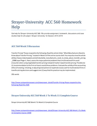 Strayer-University ACC 560 Homework
Help
Get help for Strayer-University ACC 560. We provide assignment, homework, discussions and case
studies help for all subject Strayer-University for Session 2015-2016
ACC 560 Week 5 Discussion
TransferPricing"Please respondtothe following:Readthe article titled,“WhatManufacturersNeedto
KnowaboutTransferPricing,”locatedinWeek5 of the online course shell.Youmayalsoview the article
athttp://www.industryweek.com/articles/what_manufacturers_need_to_know_about_transfer_pricing
_23980.aspx?Page=1. Next,assessthe majorpotential problemsthatamultinationalfirmcould
encounterwhenusingnegotiatedtransferpricinginsteadof market-basedtransferpricing.Provideone
(1) recommendationtothe firmonhowto avoidthese problems.Evaluatethe validityof the accounting
ethicsof creating,initiating,oradjustingtransactionstorepatriate excesscashformultinational firmsin
transferpricingdecisionsandsuggestone (1) waythatthispractice may be implemented.
250 words
http://www.justquestionanswer.com/viewanswer_detail/Transfer-Pricing-Please-respond-to-the-
following-Read-the-4185
Strayer University ACC 560 Week 1 To Week 11 Complete Course
StrayerUniversityACC560 Week1 To Week11 Complete Course
http://www.justquestionanswer.com/viewanswer_detail/Strayer-University-ACC-560-Week-1-To-Week-
11-Complete-Course-14340
 