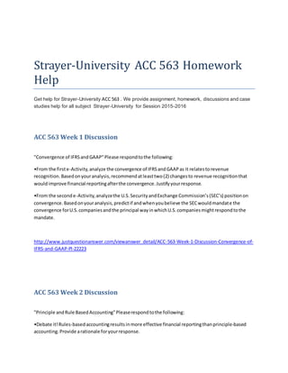 Strayer-University ACC 563 Homework
Help
Get help for Strayer-University ACC 563 . We provide assignment, homework, discussions and case
studies help for all subject Strayer-University for Session 2015-2016
ACC 563 Week 1 Discussion
"Convergence of IFRSandGAAP"Please respondtothe following:
•From the firste-Activity,analyze the convergence of IFRSandGAAPas it relatestorevenue
recognition.Basedonyouranalysis,recommendatleasttwo(2) changesto revenue recognitionthat
wouldimprove financial reportingafterthe convergence.Justifyyourresponse.
•From the seconde-Activity,analyzethe U.S.SecurityandExchange Commission’s(SEC’s) positionon
convergence.Basedonyouranalysis,predictif andwhenyoubelieve the SECwouldmandate the
convergence forU.S.companiesandthe principal wayinwhichU.S.companiesmightrespondtothe
mandate.
http://www.justquestionanswer.com/viewanswer_detail/ACC-563-Week-1-Discussion-Convergence-of-
IFRS-and-GAAP-Pl-22223
ACC 563 Week 2 Discussion
"Principle andRule BasedAccounting"Pleaserespondtothe following:
•Debate it!Rules-basedaccountingresultsinmore effective financial reportingthanprinciple-based
accounting.Provide arationale foryourresponse.
 