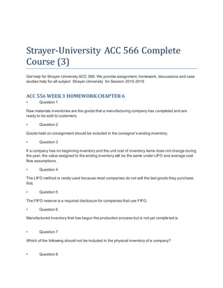 Strayer-University ACC 566 Complete
Course (3)
Get help for Strayer-University ACC 566. We provide assignment, homework, discussions and case
studies help for all subject Strayer-University for Session 2015-2016
ACC 556 WEEK 3 HOMEWORK CHAPTER 6
• Question 1
Raw materials inventories are the goods that a manufacturing company has completed and are
ready to be sold to customers.
• Question 2
Goods held on consignment should be included in the consignor’s ending inventory.
• Question 3
If a company has no beginning inventory and the unit cost of inventory items does not change during
the year, the value assigned to the ending inventory will be the same under LIFO and average cost
flow assumptions.
• Question 4
The LIFO method is rarely used because most companies do not sell the last goods they purchase
first.
• Question 5
The FIFO reserve is a required disclosure for companies that use FIFO.
• Question 6
Manufactured inventory that has begun the production process but is not yet completed is
• Question 7
Which of the following should not be included in the physical inventory of a company?
• Question 8
 