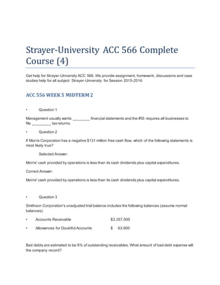 Strayer-University ACC 566 Complete
Course (4)
Get help for Strayer-University ACC 566. We provide assignment, homework, discussions and case
studies help for all subject Strayer-University for Session 2015-2016
ACC 556 WEEK 5 MIDTERM 2
• Question 1
Management usually wants ________ financial statements and the IRS requires all businesses to
file _________ taxreturns.
• Question 2
If Morris Corporation has a negative $131 million free cash flow, which of the following statements is
most likely true?
Selected Answer:
Morris' cash provided by operations is less than its cash dividends plus capital expenditures.
Correct Answer:
Morris' cash provided by operations is less than its cash dividends plus capital expenditures.
• Question 3
Smithson Corporation’s unadjusted trial balance includes the following balances (assume normal
balances):
• Accounts Receivable $3,357,000
• Allowances for Doubtful Accounts $ 63,900
Bad debts are estimated to be 6% of outstanding receivables. What amount of bad debt expense will
the company record?
 