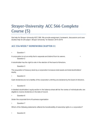 Strayer-University ACC 566 Complete
Course (5)
Get help for Strayer-University ACC 566. We provide assignment, homework, discussions and case
studies help for all subject Strayer-University for Session 2015-2016
ACC 556 WEEK 7 HOMEWORK CHAPTER 11
• Question 1
A corporation is not an entity that is separate and distinct from its owners. •
Question 2
A stockholder has the right to vote in the election of the board of directors.
Question 3
The acquisition of treasury stock by a corporation increases total assets and total stockholders’
equity.
• Question 4
Cash dividends are not a liability of the corporation until they are declared by the board of directors.
• Question 5
A detailed stockholders’ equity section in the balance sheet will list the names of individuals who are
eligible to receive dividends on the date of record.
• Question 6
Under the corporate form of business organization
• Question 7
Which of the following statements reflects the transferability of ownership rights in a corporation?
• Question 8
 