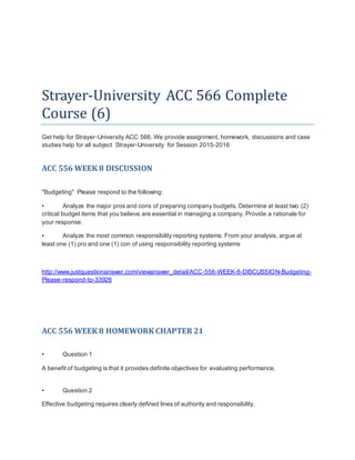 Strayer-University ACC 566 Complete
Course (6)
Get help for Strayer-University ACC 566. We provide assignment, homework, discussions and case
studies help for all subject Strayer-University for Session 2015-2016
ACC 556 WEEK 8 DISCUSSION
"Budgeting" Please respond to the following:
• Analyze the major pros and cons of preparing company budgets. Determine at least two (2)
critical budget items that you believe are essential in managing a company. Provide a rationale for
your response.
• Analyze the most common responsibility reporting systems. From your analysis, argue at
least one (1) pro and one (1) con of using responsibility reporting systems
http://www.justquestionanswer.com/viewanswer_detail/ACC-556-WEEK-8-DISCUSSION-Budgeting-
Please-respond-to-33926
ACC 556 WEEK 8 HOMEWORK CHAPTER 21
• Question 1
A benefit of budgeting is that it provides definite objectives for evaluating performance.
• Question 2
Effective budgeting requires clearly defined lines of authority and responsibility.
 