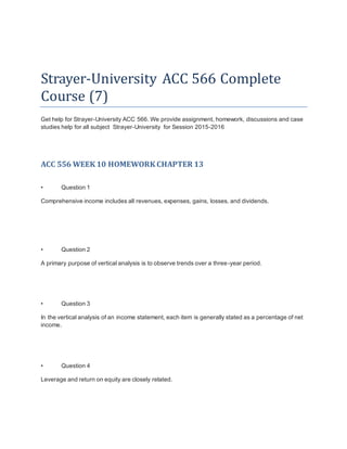 Strayer-University ACC 566 Complete
Course (7)
Get help for Strayer-University ACC 566. We provide assignment, homework, discussions and case
studies help for all subject Strayer-University for Session 2015-2016
ACC 556 WEEK 10 HOMEWORK CHAPTER 13
• Question 1
Comprehensive income includes all revenues, expenses, gains, losses, and dividends.
• Question 2
A primary purpose of vertical analysis is to observe trends over a three-year period.
• Question 3
In the vertical analysis of an income statement, each item is generally stated as a percentage of net
income.
• Question 4
Leverage and return on equity are closely related.
 