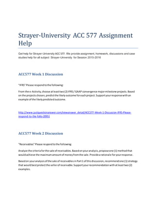 Strayer-University ACC 577 Assignment
Help
Get help for Strayer-University ACC 577. We provide assignment, homework, discussions and case
studies help for all subject Strayer-University for Session 2015-2016
ACC577 Week 1 Discussion
"IFRS"Please respondtothe following:
From the e-Activity,choose atleasttwo(2) IFRS/ GAAP convergence majormilestone projects.Based
on the projectschosen,predictthe likelyoutcome foreachproject.Supportyourresponsewithan
example of the likelypredictedoutcome.
http://www.justquestionanswer.com/viewanswer_detail/ACC577-Week-1-Discussion-IFRS-Please-
respond-to-the-follo-20951
ACC577 Week 2 Discussion
"Receivables"Please respondtothe following:
Analyze the criteriaforthe sale of receivables.Basedonyouranalysis,proposeone (1) methodthat
wouldachieve the maximumamountof moneyfromthe sale.Providearationale foryourresponse.
Basedon youranalysisof the sale of receivablesinPart1 of thisdiscussion,recommendone (1) strategy
that wouldbestprotectthe sellerof receivable.Supportyourrecommendationwithatleasttwo(2)
examples.
 