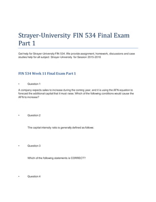 Strayer-University FIN 534 Final Exam
Part 1
Get help for Strayer-University FIN 534. We provide assignment, homework, discussions and case
studies help for all subject Strayer-University for Session 2015-2016
FIN 534 Week 11 Final Exam Part 1
• Question 1
A company expects sales to increase during the coming year, and it is using the AFN equation to
forecast the additional capital that it must raise. Which of the following conditions would cause the
AFN to increase?
• Question 2
The capital intensity ratio is generally defined as follows:
• Question 3
Which of the following statements is CORRECT?
• Question 4
 