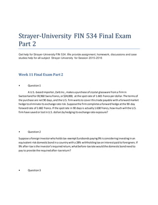 Strayer-University FIN 534 Final Exam
Part 2
Get help for Strayer-University FIN 534. We provide assignment, homework, discussions and case
studies help for all subject Strayer-University for Session 2015-2016
Week 11 Final Exam Part 2
• Question1
A U.S.-basedimporter,ZarbInc.,makesapurchase of crystal glassware froma firmin
Switzerlandfor39,960 Swissfrancs,or$24,000, at the spot rate of 1.665 francsper dollar.The termsof
the purchase are net90 days,and the U.S. firmwantsto cover thistrade payable withaforwardmarket
hedge toeliminate itsexchange rate risk.Supposethe firmcompletesaforwardhedge atthe 90-day
forwardrate of 1.682 francs.If the spotrate in 90 daysis actually1.638 francs,how much will the U.S.
firmhave savedor lostinU.S. dollarsbyhedgingitsexchange rate exposure?
• Question2
Suppose aforeigninvestorwhoholdstax-exemptEurobondspaying9% isconsideringinvestinginan
equivalent-riskdomesticbondina countrywitha 28% withholdingtax oninterestpaidtoforeigners.If
9% after-tax isthe investor'srequiredreturn,whatbefore-taxrate wouldthe domesticbondneedto
pay to provide the requiredafter-taxreturn?
• Question3
 