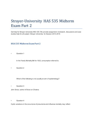 Strayer-University HAS 535 Midterm
Exam Part 2
Get help for Strayer-University HAS 535. We provide assignment, homework, discussions and case
studies help for all subject Strayer-University for Session 2015-2016
HSA535 Midterm Exam Part 2
• Question 1
In the Yearly Mortality Bill for 1632, consumption referred to:
• Question 2
Which of the following is not usually an aim of epidemiology?
• Question 3
John Snow, author of Snow on Cholera:
• Question 4
Cyclic variations in the occurrence of pneumonia and influenza mortality may reflect:
 