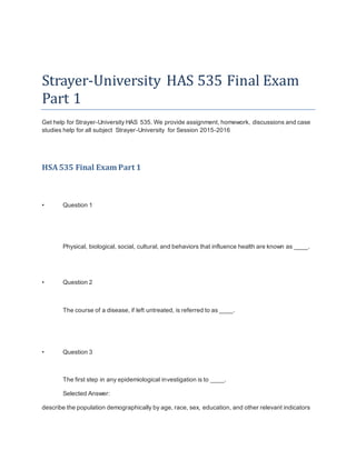 Strayer-University HAS 535 Final Exam
Part 1
Get help for Strayer-University HAS 535. We provide assignment, homework, discussions and case
studies help for all subject Strayer-University for Session 2015-2016
HSA535 Final Exam Part 1
• Question 1
Physical, biological, social, cultural, and behaviors that influence health are known as ____.
• Question 2
The course of a disease, if left untreated, is referred to as ____.
• Question 3
The first step in any epidemiological investigation is to ____.
Selected Answer:
describe the population demographically by age, race, sex, education, and other relevant indicators
 