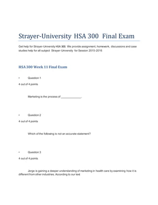 Strayer-University HSA 300 Final Exam
Get help for Strayer-University HSA 300. We provide assignment, homework, discussions and case
studies help for all subject Strayer-University for Session 2015-2016
HSA300 Week 11 Final Exam
• Question 1
4 out of 4 points
Marketing is the process of _____________.
• Question 2
4 out of 4 points
Which of the following is not an accurate statement?
• Question 3
4 out of 4 points
Jorge is gaining a deeper understanding of marketing in health care by examining how it is
different from other industries. According to our text
 