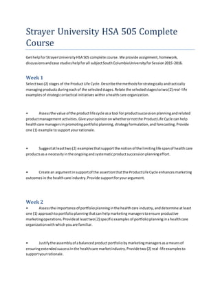 Strayer University HSA 505 Complete
Course
Get helpforStrayerUniversity HSA 505 complete course. We provide assignment,homework,
discussionsandcase studieshelpforall subjectSouthColumbiaUniversityforSession2015-2016.
Week 1
Selecttwo(2) stagesof the ProductLife Cycle.Describe the methodsforstrategicallyandtactically
managingproductsduringeachof the selectedstages.Relate the selectedstagestotwo(2) real-life
examplesof strategicortactical initiativeswithinahealthcare organization.
• Assessthe value of the productlife cycle asa tool for productsuccessionplanningandrelated
productmanagementactivities.Give youropiniononwhetherornotthe ProductLife Cycle can help
healthcare managersin promotingportfolioplanning,strategyformulation,andforecasting.Provide
one (1) example tosupportyourrationale.
• Suggestat leasttwo(2) examplesthatsupportthe notionof the limitinglife spanof healthcare
productsas a necessityinthe ongoingandsystematicproductsuccessionplanningeffort.
• Create an argumentinsupportof the assertionthatthe ProductLife Cycle enhancesmarketing
outcomesinthe healthcare industry.Provide supportforyourargument.
Week 2
• Assessthe importance of portfolioplanninginthe healthcare industry,anddetermine atleast
one (1) approachto portfolioplanningthatcan helpmarketingmanagerstoensure productive
marketingoperations.Provideatleasttwo(2) specificexamplesof portfolioplanninginahealthcare
organizationwithwhichyouare familiar.
• Justifythe assemblyof abalancedproductportfoliobymarketingmanagersasa meansof
ensuringextendedsuccessinthe healthcare marketindustry.Providetwo(2) real-lifeexamplesto
supportyourrationale.
 
