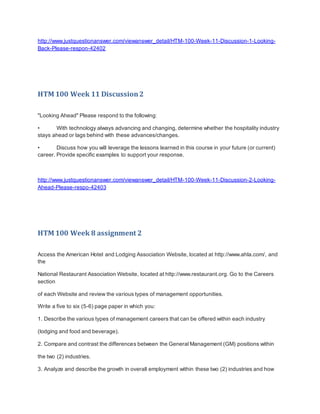 http://www.justquestionanswer.com/viewanswer_detail/HTM-100-Week-11-Discussion-1-Looking-
Back-Please-respon-42402
HTM 100 Week 11 Discussion2
"Looking Ahead" Please respond to the following:
• With technology always advancing and changing, determine whether the hospitality industry
stays ahead or lags behind with these advances/changes.
• Discuss how you will leverage the lessons learned in this course in your future (or current)
career. Provide specific examples to support your response.
http://www.justquestionanswer.com/viewanswer_detail/HTM-100-Week-11-Discussion-2-Looking-
Ahead-Please-respo-42403
HTM 100 Week 8 assignment 2
Access the American Hotel and Lodging Association Website, located at http://www.ahla.com/, and
the
National Restaurant Association Website, located at http://www.restaurant.org. Go to the Careers
section
of each Website and review the various types of management opportunities.
Write a five to six (5-6) page paper in which you:
1. Describe the various types of management careers that can be offered within each industry
(lodging and food and beverage).
2. Compare and contrast the differences between the General Management (GM) positions within
the two (2) industries.
3. Analyze and describe the growth in overall employment within these two (2) industries and how
 
