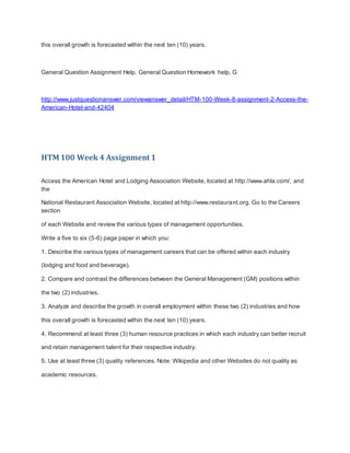 this overall growth is forecasted within the next ten (10) years.
General Question Assignment Help, General Question Homework help, G
http://www.justquestionanswer.com/viewanswer_detail/HTM-100-Week-8-assignment-2-Access-the-
American-Hotel-and-42404
HTM 100 Week 4 Assignment 1
Access the American Hotel and Lodging Association Website, located at http://www.ahla.com/, and
the
National Restaurant Association Website, located at http://www.restaurant.org. Go to the Careers
section
of each Website and review the various types of management opportunities.
Write a five to six (5-6) page paper in which you:
1. Describe the various types of management careers that can be offered within each industry
(lodging and food and beverage).
2. Compare and contrast the differences between the General Management (GM) positions within
the two (2) industries.
3. Analyze and describe the growth in overall employment within these two (2) industries and how
this overall growth is forecasted within the next ten (10) years.
4. Recommend at least three (3) human resource practices in which each industry can better recruit
and retain management talent for their respective industry.
5. Use at least three (3) quality references. Note: Wikipedia and other Websites do not quality as
academic resources.
 
