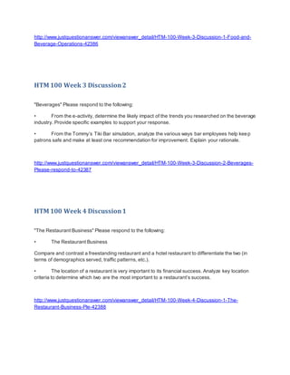 http://www.justquestionanswer.com/viewanswer_detail/HTM-100-Week-3-Discussion-1-Food-and-
Beverage-Operations-42386
HTM 100 Week 3 Discussion2
"Beverages" Please respond to the following:
• From the e-activity, determine the likely impact of the trends you researched on the beverage
industry. Provide specific examples to support your response.
• From the Tommy’s Tiki Bar simulation, analyze the various ways bar employees help keep
patrons safe and make at least one recommendation for improvement. Explain your rationale.
http://www.justquestionanswer.com/viewanswer_detail/HTM-100-Week-3-Discussion-2-Beverages-
Please-respond-to-42387
HTM 100 Week 4 Discussion1
"The Restaurant Business" Please respond to the following:
• The Restaurant Business
Compare and contrast a freestanding restaurant and a hotel restaurant to differentiate the two (in
terms of demographics served, traffic patterns, etc.).
• The location of a restaurant is very important to its financial success. Analyze key location
criteria to determine which two are the most important to a restaurant’s success.
http://www.justquestionanswer.com/viewanswer_detail/HTM-100-Week-4-Discussion-1-The-
Restaurant-Business-Ple-42388
 