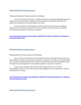 HTM 100 Week 4 Discussion2
"Restaurant Operations" Please respond to the following:
• From the e-Activity and Chapter 7, analyze the ideas for supporting sustainable restaurant
operations and make at least two additional recommendations that could be added to the list.
Explain the rationale for the recommendations you made.
• From the simulation and the Explore-It activity, determine the best way to seamlessly
integrate front of the house and back of the house operations for the restaurant you selected.
Provide specific examples to support your response.
http://www.justquestionanswer.com/question_detail/HTM-100-Week-4-Discussion-2-Restaurant-
Operations-Pleas-42389
HTM 100 Week 5 Discussion1
"Managed Services" Please respond to the following:
• All of us have consumed food and beverages from contract-managed food providers (e.g.,
school cafeteria, theaters, sporting events, airline, etc.). Describe a time when you consumed food
from a contract-managed food provider and determine what steps could have been taken to make
the experience more enjoyable. Provide specific examples to support your response.
• A food service manager has to perform various duties as part of his or her job
responsibilities. Rank four to six of the major job responsibilities in order of importance. Provide a
rationale for your ranking
http://www.justquestionanswer.com/viewanswer_detail/HTM-100-Week-5-Discussion-1-Managed-
Services-Please-res-42390
HTM 100 Week 5 Discussion2
 